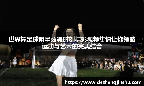 世界杯足球明星炫舞时刻精彩视频集锦让你领略运动与艺术的完美结合